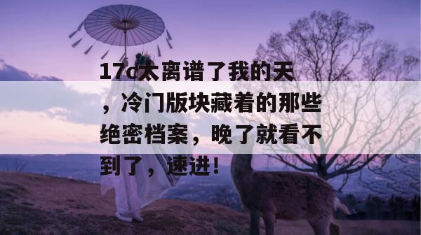 17c太离谱了我的天,冷门版块藏着的那些绝密档案,晚了就看不到了,速进! 17c太离谱了我的天,冷门版块藏着的那些绝密档案,晚了就看不到了,速进!